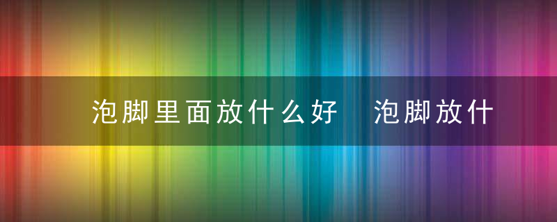 泡脚里面放什么好 泡脚放什么东西好